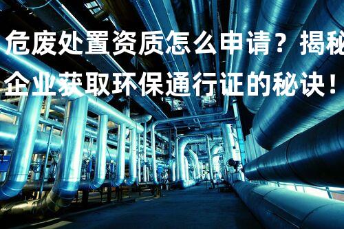 危废处置资质怎么申请？揭秘企业获取环保通行证的秘诀！