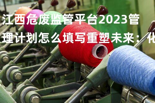 江西危废监管平台2023管理计划怎么填写重塑未来：化工设施全面拆除计划